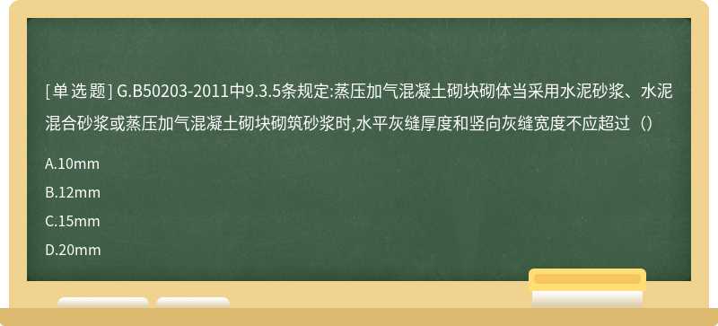 G.B50203-2011中9.3.5条规定:蒸压加气混凝土砌块砌体当采用水泥砂浆、水泥混合砂浆或蒸压加气混凝土砌块砌筑砂浆时,水平灰缝厚度和竖向灰缝宽度不应超过（）