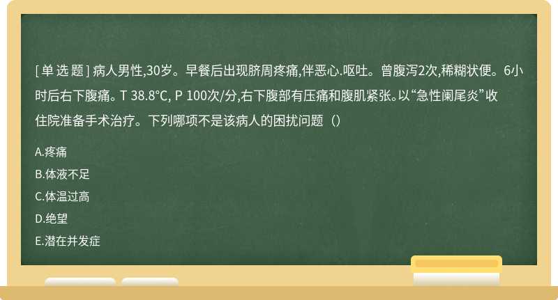 病人男性,30岁。早餐后出现脐周疼痛,伴恶心.呕吐。曾腹泻2次,稀糊状便。6小时后右下腹痛。 T 38.8℃, P 100次/分,右下腹部有压痛和腹肌紧张。以“急性阑尾炎”收住院准备手术治疗。下列哪项不是该病人的困扰问题（）