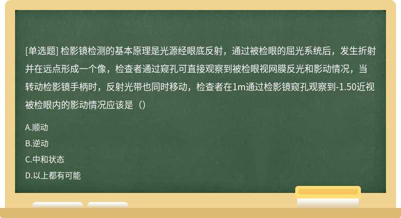 检影镜检测的基本原理是光源经眼底反射，通过被检眼的屈光系统后，发生折射并在远点形成一个像，检查者通过窥孔可直接观察到被检眼视网膜反光和影动情况，当转动检影镜手柄时，反射光带也同时移动，检查者在1m通过检影镜窥孔观察到-1.50近视被检眼内的影动情况应该是（）