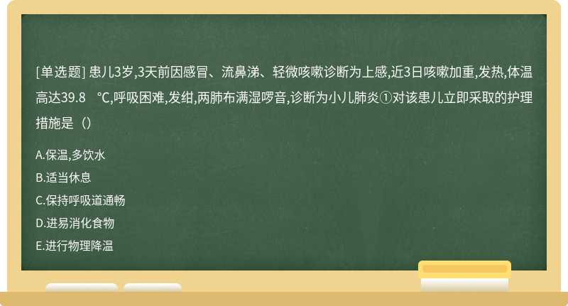 患儿3岁,3天前因感冒、流鼻涕、轻微咳嗽诊断为上感,近3日咳嗽加重,发热,体温高达39.8 ℃,呼吸困难,发绀,两肺布满湿啰音,诊断为小儿肺炎①对该患儿立即采取的护理措施是（）