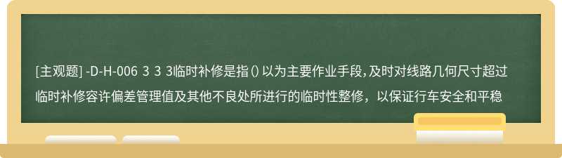 -D-H-006 3 3 3临时补修是指（）以为主要作业手段，及时对线路几何尺寸超过临时补修容许偏差管理值及其他不良处所进行的临时性整修，以保证行车安全和平稳