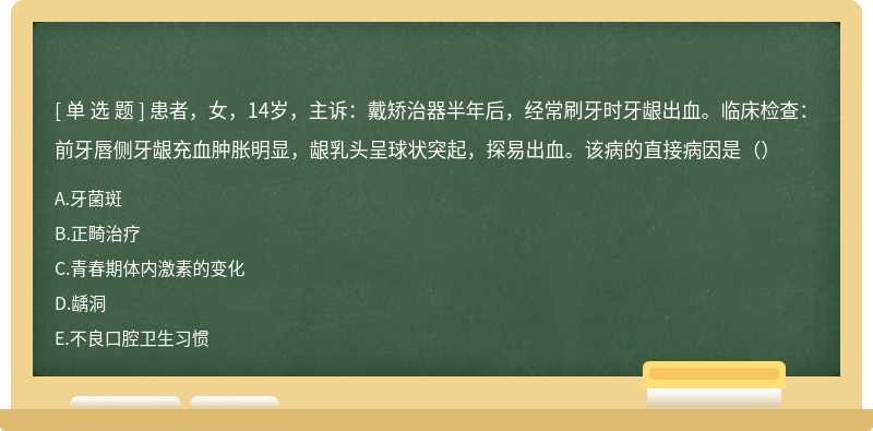 患者，女，14岁，主诉：戴矫治器半年后，经常刷牙时牙龈出血。临床检查：前牙唇侧牙龈充血肿胀明显，龈乳头呈球状突起，探易出血。该病的直接病因是（）