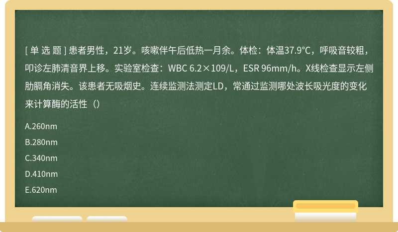 患者男性，21岁。咳嗽伴午后低热一月余。体检：体温37.9℃，呼吸音较粗，叩诊左肺清音界上移。实验室检查：WBC 6.2×109/L，ESR 96mm/h。X线检查显示左侧肋膈角消失。该患者无吸烟史。连续监测法测定LD，常通过监测哪处波长吸光度的变化来计算酶的活性（）