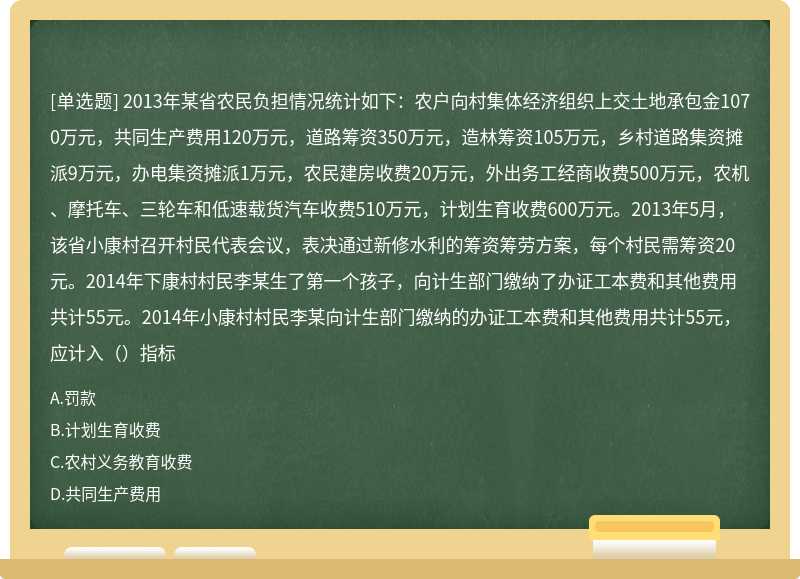 2013年某省农民负担情况统计如下：农户向村集体经济组织上交土地承包金1070万元，共同生产费用120万元，道路筹资350万元，造林筹资105万元，乡村道路集资摊派9万元，办电集资摊派1万元，农民建房收费20万元，外出务工经商收费500万元，农机、摩托车、三轮车和低速载货汽车收费510万元，计划生育收费600万元。2013年5月，该省小康村召开村民代表会议，表决通过新修水利的筹资筹劳方案，每个村民需筹资20元。2014年下康村村民李某生了第一个孩子，向计生部门缴纳了办证工本费和其他费用共计55元。2014年小康村村民李某向计生部门缴纳的办证工本费和其他费用共计55元，应计入（）指标