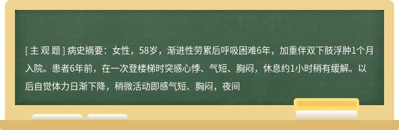 病史摘要：女性，58岁，渐进性劳累后呼吸困难6年，加重伴双下肢浮肿1个月入院。患者6年前，在一次登楼梯时突感心悸、气短、胸闷，休息约1小时稍有缓解。以后自觉体力日渐下降，稍微活动即感气短、胸闷，夜间