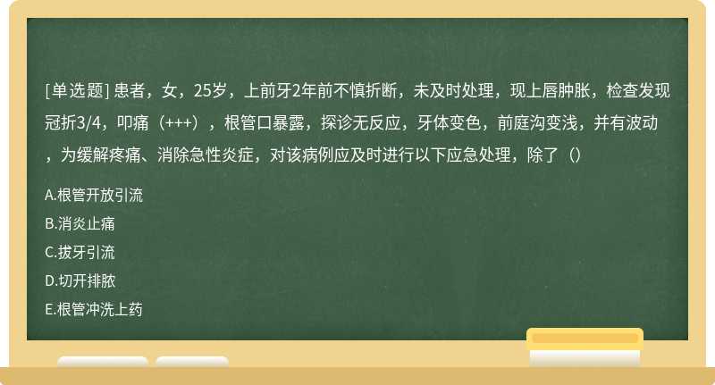 患者，女，25岁，上前牙2年前不慎折断，未及时处理，现上唇肿胀，检查发现冠折3/4，叩痛（+++），根管口暴露，探诊无反应，牙体变色，前庭沟变浅，并有波动，为缓解疼痛、消除急性炎症，对该病例应及时进行以下应急处理，除了（）