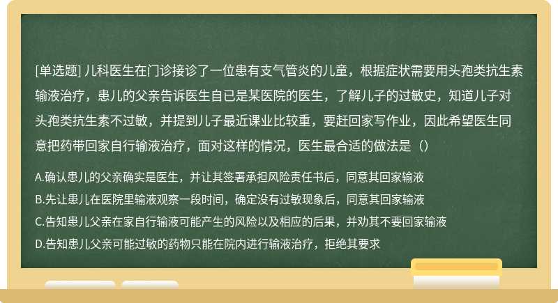 儿科医生在门诊接诊了一位患有支气管炎的儿童，根据症状需要用头孢类抗生素输液治疗，患儿的父亲告诉医生自已是某医院的医生，了解儿子的过敏史，知道儿子对头孢类抗生素不过敏，并提到儿子最近课业比较重，要赶回家写作业，因此希望医生同意把药带回家自行输液治疗，面对这样的情况，医生最合适的做法是（）