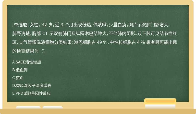 女性， 42 岁，近 3 个月出现低热，偶咳嗽，少量白痰。胸片示双肺门影增大，肺野清楚。胸部 CT 示双侧肺门及纵隔淋巴结肿大，不伴肺内阴影。双下肢可见结节性红斑，支气管灌洗液细胞分类结果：淋巴细胞占 49 ％，中性粒细胞占 4 ％ 患者最可能出现的检查结果为（）