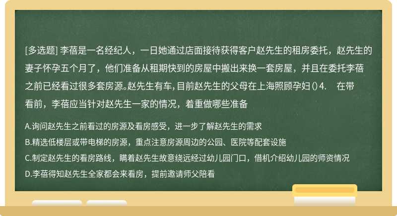 李蓓是一名经纪人，一日她通过店面接待获得客户赵先生的租房委托，赵先生的妻子怀孕五个月了，他们准备从租期快到的房屋中搬出来换一套房屋，并且在委托李蓓之前已经看过很多套房源。赵先生有车，目前赵先生的父母在上海照顾孕妇（）4. 在带看前，李蓓应当针对赵先生一家的情况，着重做哪些准备