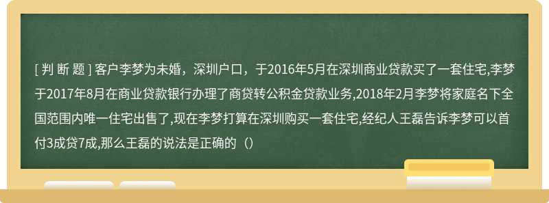 客户李梦为未婚，深圳户口，于2016年5月在深圳商业贷款买了一套住宅,李梦于2017年8月在商业贷款银行办理了商贷转公积金贷款业务,2018年2月李梦将家庭名下全国范围内唯一住宅出售了,现在李梦打算在深圳购买一套住宅,经纪人王磊告诉李梦可以首付3成贷7成,那么王磊的说法是正确的（）