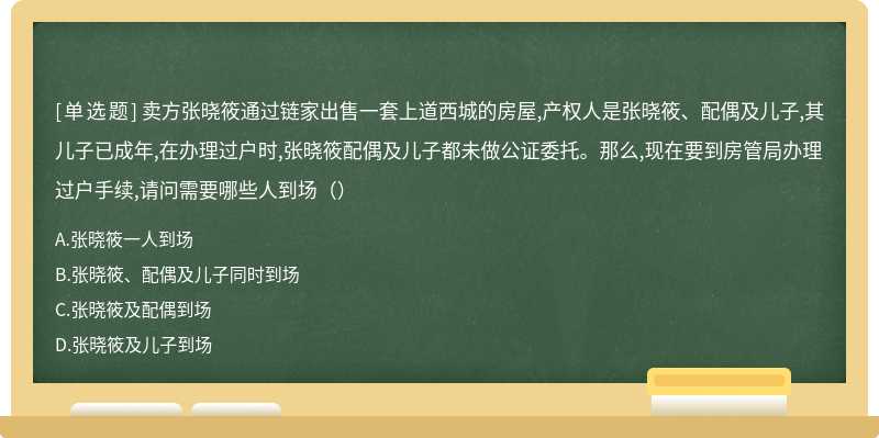 卖方张晓筱通过链家出售一套上道西城的房屋,产权人是张晓筱、配偶及儿子,其儿子已成年,在办理过户时,张晓筱配偶及儿子都未做公证委托。那么,现在要到房管局办理过户手续,请问需要哪些人到场（）