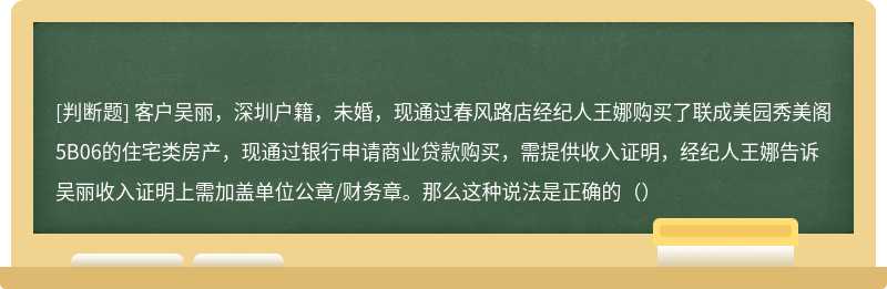 客户吴丽，深圳户籍，未婚，现通过春风路店经纪人王娜购买了联成美园秀美阁5B06的住宅类房产，现通过银行申请商业贷款购买，需提供收入证明，经纪人王娜告诉吴丽收入证明上需加盖单位公章/财务章。那么这种说法是正确的（）