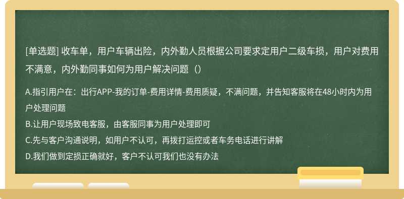 收车单，用户车辆出险，内外勤人员根据公司要求定用户二级车损，用户对费用不满意，内外勤同事如何为用户解决问题（）