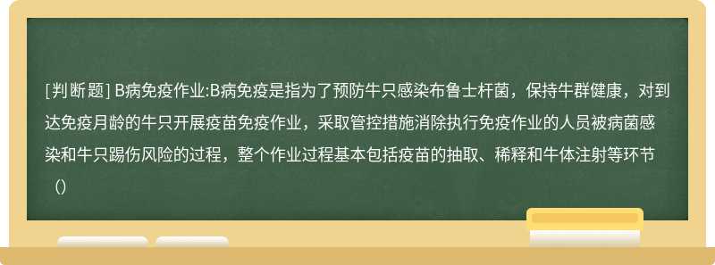 B病免疫作業(yè):B病免疫是指為了預(yù)防牛只感染布魯士桿菌，保持牛群健康，對(duì)到達(dá)免疫月齡的牛只開(kāi)展疫苗免疫作業(yè)，采取管控措施消除執(zhí)行免疫作業(yè)的人員被病菌感染和牛只踢傷風(fēng)險(xiǎn)的過(guò)程，整個(gè)作業(yè)過(guò)程基本包括疫苗的抽取、稀釋和牛體注射等環(huán)節(jié)（）