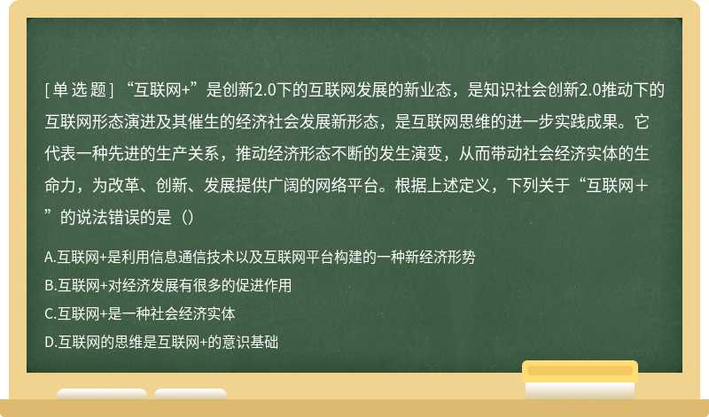 “互联网+”是创新2.0下的互联网发展的新业态，是知识社会创新2.0推动下的互联网形态演进及其催生的经济社会发展新形态，是互联网思维的进一步实践成果。它代表一种先进的生产关系，推动经济形态不断的发生演变，从而带动社会经济实体的生命力，为改革、创新、发展提供广阔的网络平台。根据上述定义，下列关于“互联网＋”的说法错误的是（）