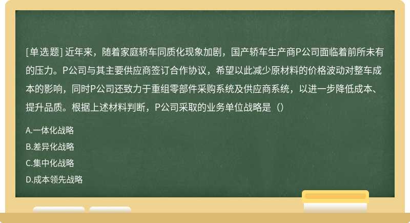 近年来，随着家庭轿车同质化现象加剧，国产轿车生产商P公司面临着前所未有的压力。P公司与其主要供应商签订合作协议，希望以此减少原材料的价格波动对整车成本的影响，同时P公司还致力于重组零部件采购系统及供应商系统，以进一步降低成本、提升品质。根据上述材料判断，P公司采取的业务单位战略是（）