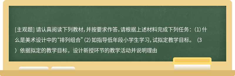 请认真阅读下列教材，并按要求作答。请根据上述材料完成下列任务： （1）什么是美术设计中的“排列组合”（2）如指导低年段小学生学习，试拟定教学目标。 （3）依据拟定的教学目标，设计新授环节的教学活动并说明理由