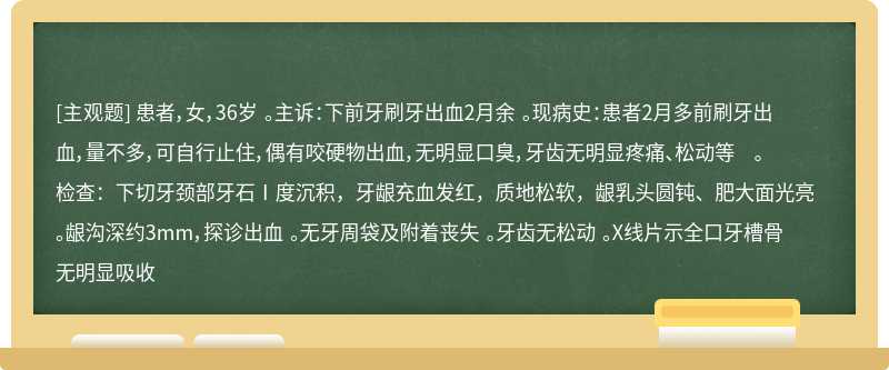 患者，女，36岁 。主诉：下前牙刷牙出血2月余 。现病史：患者2月多前刷牙出血，量不多，可自行止住，偶有咬硬物出血，无明显口臭，牙齿无明显疼痛、松动等 。检查：下切牙颈部牙石Ⅰ度沉积，牙龈充血发红，质地松软，龈乳头圆钝、肥大面光亮 。龈沟深约3mm，探诊出血 。无牙周袋及附着丧失 。牙齿无松动 。X线片示全口牙槽骨无明显吸收