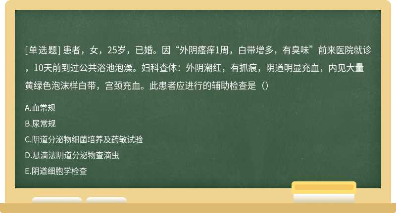 患者，女，25岁，已婚。因“外阴瘙痒1周，白带增多，有臭味”前来医院就诊，10天前到过公共浴池泡澡。妇科查体：外阴潮红，有抓痕，阴道明显充血，内见大量黄绿色泡沫样白带，宫颈充血。此患者应进行的辅助检查是（）