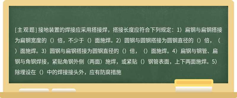 接地装置的焊接应采用搭接焊，搭接长度应符合下列规定：1）扁钢与扁钢搭接为扁钢宽度的（）倍，不少于（）面施焊。2）圆钢与圆钢搭接为圆钢直径的（）倍，（）面施焊。3）圆钢与扁钢搭接为圆钢直径的（）倍，（）面施焊。4）扁钢与钢管、扁钢与角钢焊接，紧贴角钢外侧（两面）施焊，或紧贴（）钢管表面，上下两面施焊。5）除埋设在（）中的焊接接头外，应有防腐措施