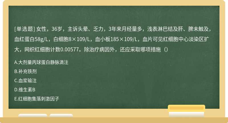 女性，36岁，主诉头晕、乏力，3年来月经量多，浅表淋巴结及肝、脾未触及，血红蛋白58g/L，白细胞8×109/L，血小板185×109/L，血片可见红细胞中心淡染区扩大，网织红细胞计数0.00577。除治疗病因外，还应采取哪项措施（）