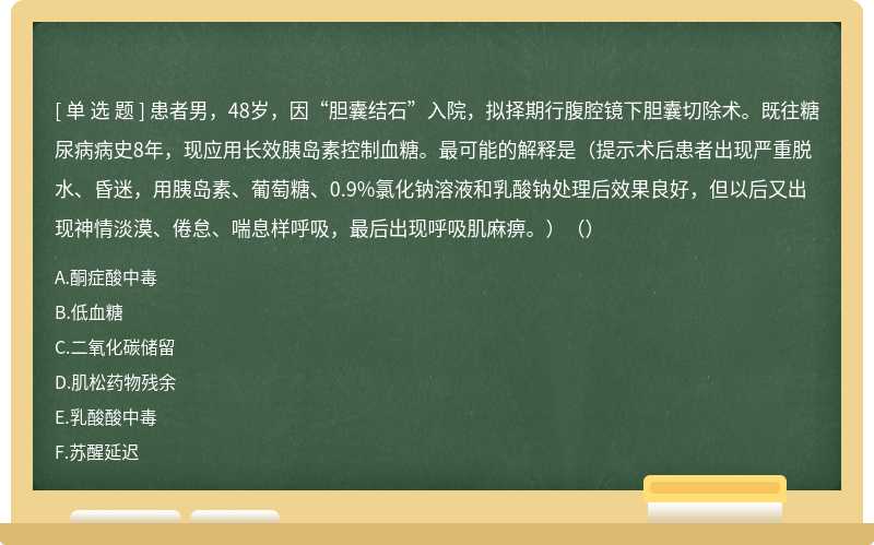 患者男，48岁，因“胆囊结石”入院，拟择期行腹腔镜下胆囊切除术。既往糖尿病病史8年，现应用长效胰岛素控制血糖。最可能的解释是（提示术后患者出现严重脱水、昏迷，用胰岛素、葡萄糖、0.9%氯化钠溶液和乳酸钠处理后效果良好，但以后又出现神情淡漠、倦怠、喘息样呼吸，最后出现呼吸肌麻痹。）（）