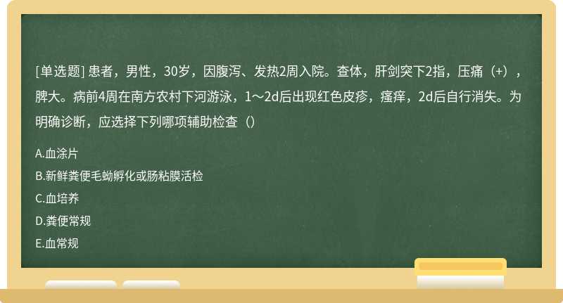 患者，男性，30岁，因腹泻、发热2周入院。查体，肝剑突下2指，压痛（+），脾大。病前4周在南方农村下河游泳，1～2d后出现红色皮疹，瘙痒，2d后自行消失。为明确诊断，应选择下列哪项辅助检查（）