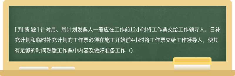 针对月、周计划发票人一般应在工作前12小时将工作票交给工作领导人，日补充计划和临时补充计划的工作票必须在施工开始前4小时将工作票交给工作领导人，使其有足够的时间熟悉工作票中内容及做好准备工作（）