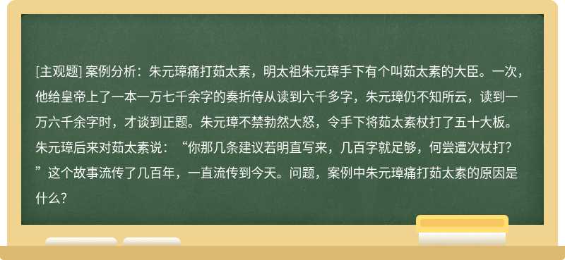 案例分析：朱元璋痛打茹太素，明太祖朱元璋手下有个叫茹太素的大臣。一次，他给皇帝上了一本一万七千余字的奏折侍从读到六千多字，朱元璋仍不知所云，读到一万六千余字时，才谈到正题。朱元璋不禁勃然大怒，令手下将茹太素杖打了五十大板。朱元璋后来对茹太素说：“你那几条建议若明直写来，几百字就足够，何尝遭次杖打？”这个故事流传了几百年，一直流传到今天。问题，案例中朱元璋痛打茹太素的原因是什么？