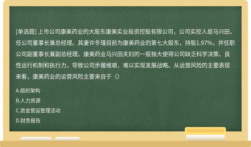 上市公司康美药业的大股东康美实业投资控股有限公司，公司实控人是马兴田，任公司董事长兼总经理。其妻许冬瑾目前为康美药业的第七大股东，持股1.97%，并任职公司副董事长兼副总经理。康美药业马兴田夫妇的一股独大使得公司缺乏科学决策、良性运行机制和执行力，导致公司步履维艰，难以实现发展战略。从运营风险的主要表现来看，康美药业的运营风险主要来自于（）