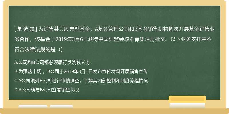 为销售某只股票型基金，A基金管理公司和B基金销售机构初次开展基金销售业务合作，该基金于2019年3月6日获得中国证监会核准募集注册批文。以下业务安排中不符合法律法规的是（）