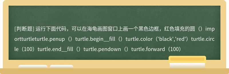 运行下面代码，可以在海龟画图窗口上画一个黑色边框，红色填充的圆（）importturtleturtle.penup（）turtle.begin__fill（）turtle.color（'black','red'）turtle.circle（100）turtle.end__fill（）turtle.pendown（）turtle.forward（100）