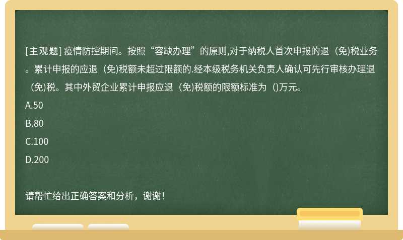 疫情防控期间。按照“容缺办理”的原则,对于纳税人首次申报的退（免)税业务。累计申报的应退（免)税额未超过限额的.经本级税务机关负责人确认可先行审核办理退（免)税。其中外贸企业累计申报应退（免)税额的限额标准为（)万元。A.50B.80C.100D.200请帮忙给出正确答案和分析，谢谢！