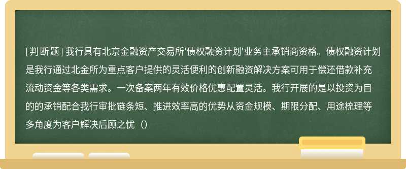 我行具有北京金融资产交易所'债权融资计划'业务主承销商资格。债权融资计划是我行通过北金所为重点客户提供的灵活便利的创新融资解决方案可用于偿还借款补充流动资金等各类需求。一次备案两年有效价格优惠配置灵活。我行开展的是以投资为目的的承销配合我行审批链条短、推进效率高的优势从资金规模、期限分配、用途梳理等多角度为客户解决后顾之忧（）