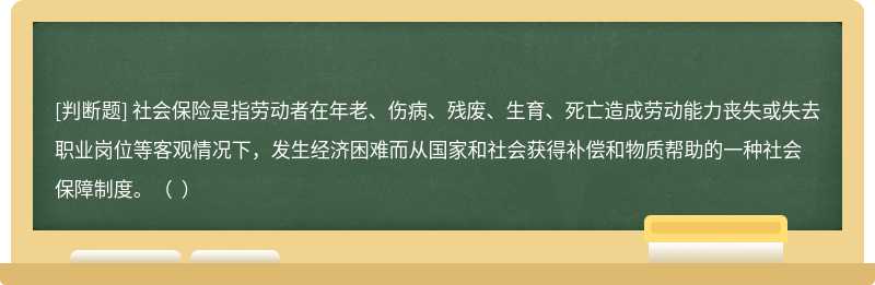 社会保险是指劳动者在年老、伤病、残废、生育、死亡造成劳动能力丧失或失去职业岗位等客观情况下，发生经济困难而从国家和社会获得补偿和物质帮助的一种社会保障制度。（  ）