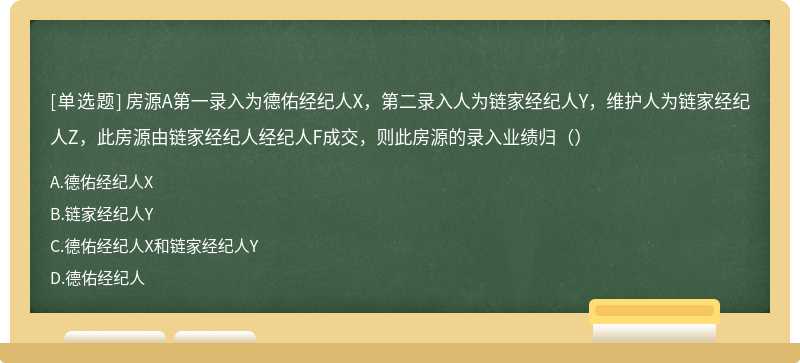 房源A第一录入为德佑经纪人X，第二录入人为链家经纪人Y，维护人为链家经纪人Z，此房源由链家经纪人经纪人F成交，则此房源的录入业绩归（）