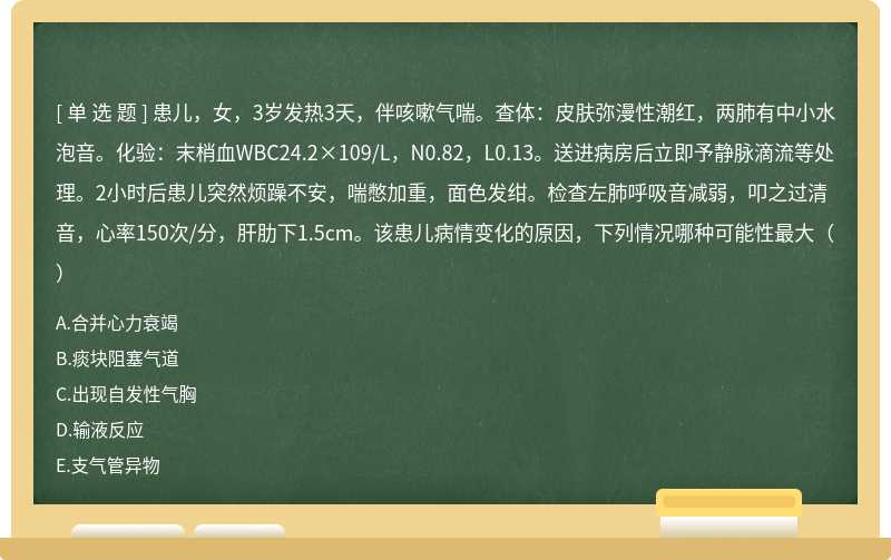 患儿，女，3岁发热3天，伴咳嗽气喘。查体：皮肤弥漫性潮红，两肺有中小水泡音。化验：末梢血WBC24.2×109/L，N0.82，L0.13。送进病房后立即予静脉滴流等处理。2小时后患儿突然烦躁不安，喘憋加重，面色发绀。检查左肺呼吸音减弱，叩之过清音，心率150次/分，肝肋下1.5cm。该患儿病情变化的原因，下列情况哪种可能性最大（）