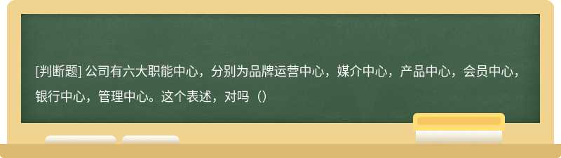 公司有六大职能中心，分别为品牌运营中心，媒介中心，产品中心，会员中心，银行中心，管理中心。这个表述，对吗（）