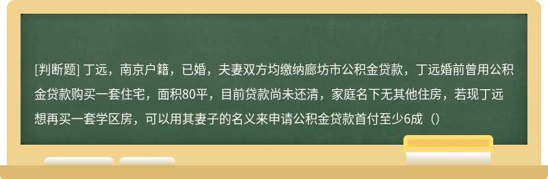 丁远，南京户籍，已婚，夫妻双方均缴纳廊坊市公积金贷款，丁远婚前曾用公积金贷款购买一套住宅，面积80平，目前贷款尚未还清，家庭名下无其他住房，若现丁远想再买一套学区房，可以用其妻子的名义来申请公积金贷款首付至少6成（）