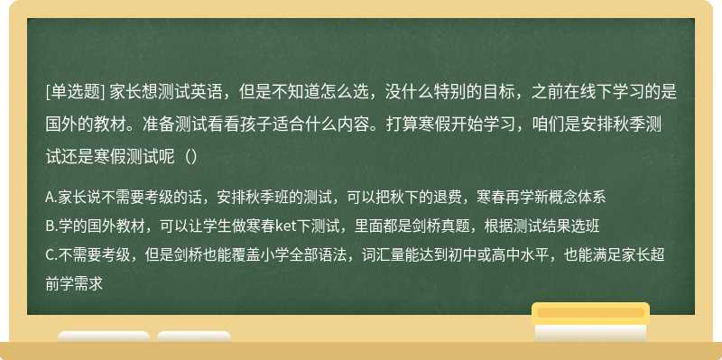 家长想测试英语，但是不知道怎么选，没什么特别的目标，之前在线下学习的是国外的教材。准备测试看看孩子适合什么内容。打算寒假开始学习，咱们是安排秋季测试还是寒假测试呢（）