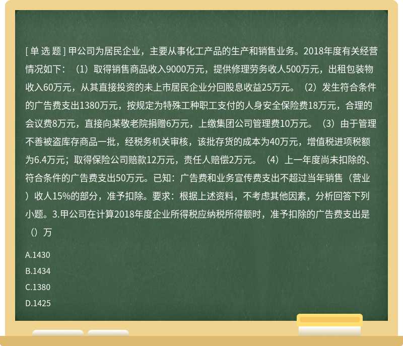 甲公司为居民企业，主要从事化工产品的生产和销售业务。2018年度有关经营情况如下：（1）取得销售商品收入9000万元，提供修理劳务收人500万元，出租包装物收入60万元，从其直接投资的未上市居民企业分回股息收益25万元。（2）发生符合条件的广告费支出1380万元，按规定为特殊工种职工支付的人身安全保险费18万元，合理的会议费8万元，直接向某敬老院捐赠6万元，上缴集团公司管理费10万元。（3）由于管理不善被盗库存商品一批，经税务机关审核，该批存货的成本为40万元，增值税进项税额为6.4万元；取得保险公司赔款12万元，责任人赔偿2万元。（4）上一年度尚未扣除的、符合条件的广告费支出50万元。已知：广告费和业务宣传费支出不超过当年销售（营业）收人15%的部分，准予扣除。要求：根据上述资料，不考虑其他因素，分析回答下列小题。3.甲公司在计算2018年度企业所得税应纳税所得额时，准予扣除的广告费支出是（）万