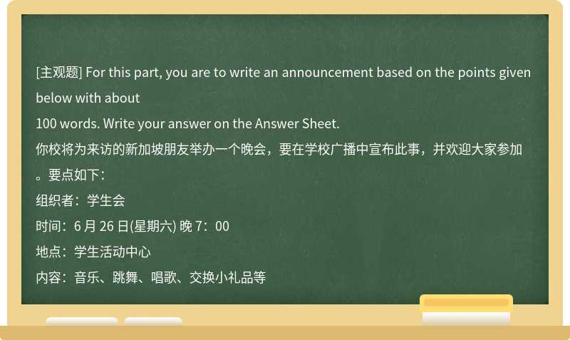 For this part, you are to write an announcement based on the points given below with about100 words. Write your answer on the Answer Sheet.你校将为来访的新加坡朋友举办一个晚会，要在学校广播中宣布此事，并欢迎大家参加。要点如下：组织者：学生会时间：6 月 26 日(星期六) 晚 7：00地点：学生活动中心内容：音乐、跳舞、唱歌、交换小礼品等