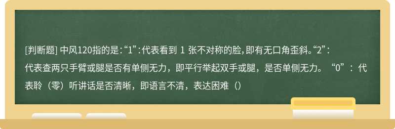 中风120指的是：“1”：代表看到 1 张不对称的脸，即有无口角歪斜。“2”：代表查两只手臂或腿是否有单侧无力，即平行举起双手或腿，是否单侧无力。“0”：代表聆（零）听讲话是否清晰，即语言不清，表达困难（）