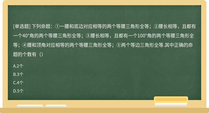 下列命题：①一腰和底边对应相等的两个等腰三角形全等；②腰长相等，且都有一个40°角的两个等腰三角形全等；③腰长相等，且都有一个100°角的两个等腰三角形全等；④腰和顶角对应相等的两个等腰三角形全等；⑤两个等边三角形全等.其中正确的命题的个数有（）