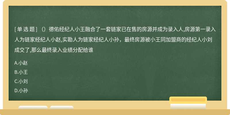 （）德佑经纪人小王融合了一套链家已在售的房源并成为录入人,房源第一录入人为链家经纪人小赵,实勘人为链家经纪人小孙，最终房源被小王同加盟商的经纪人小刘成交了,那么最终录入业绩分配给谁