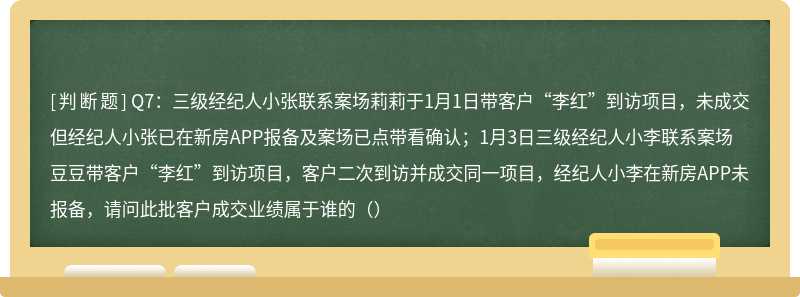 Q7：三级经纪人小张联系案场莉莉于1月1日带客户“李红”到访项目，未成交但经纪人小张已在新房APP报备及案场已点带看确认；1月3日三级经纪人小李联系案场豆豆带客户“李红”到访项目，客户二次到访并成交同一项目，经纪人小李在新房APP未报备，请问此批客户成交业绩属于谁的（）