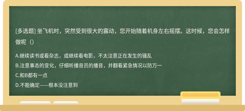 坐飞机时，突然受到很大的震动，您开始随着机身左右摇摆。这时候，您会怎样做呢（）