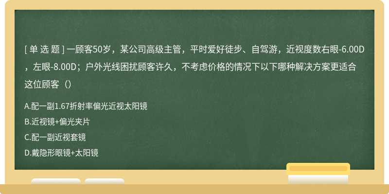 一顾客50岁，某公司高级主管，平时爱好徒步、自驾游，近视度数右眼-6.00D，左眼-8.00D；户外光线困扰顾客许久，不考虑价格的情况下以下哪种解决方案更适合这位顾客（）