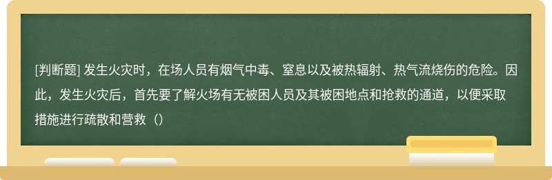 发生火灾时，在场人员有烟气中毒、窒息以及被热辐射、热气流烧伤的危险。因此，发生火灾后，首先要了解火场有无被困人员及其被困地点和抢救的通道，以便采取措施进行疏散和营救（）