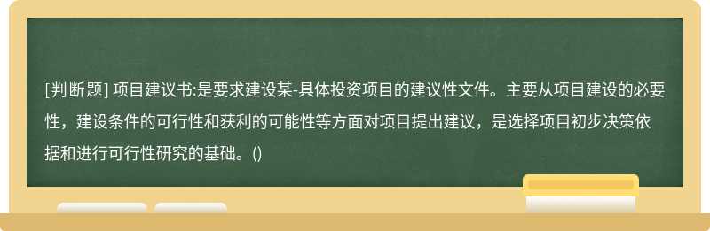 项目建议书:是要求建设某-具体投资项目的建议性文件。主要从项目建设的必要性，建设条件的可行性和获利的可能性等方面对项目提出建议，是选择项目初步决策依据和进行可行性研究的基础。()